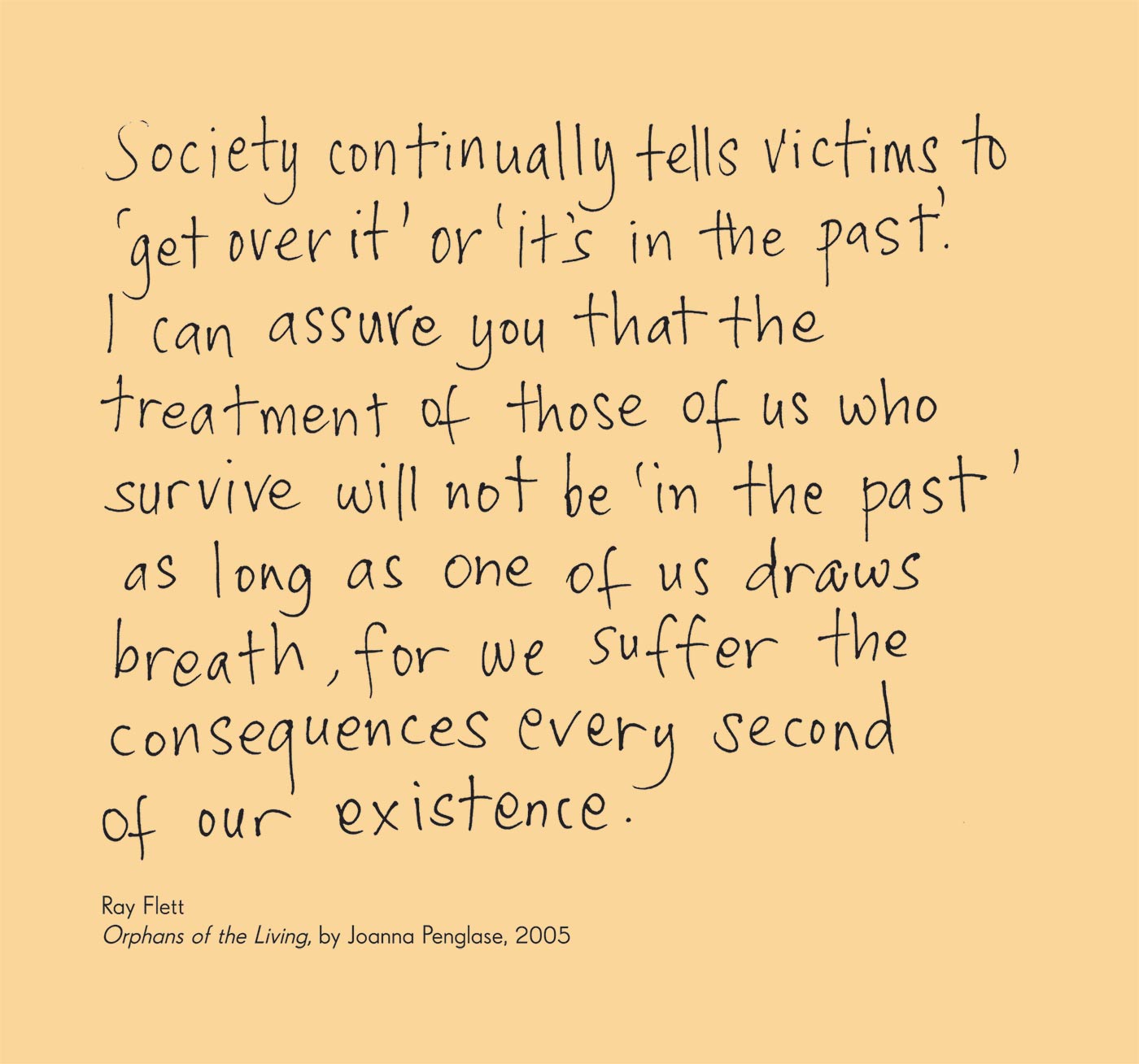 Exhibition graphic panel that reads: 'Society continually tells victims to ‘get over it’ or ‘it’s in the past’. I can assure you that the treatment of those of us who survive will not be ‘in the past’ as long as one of us draws breath, for we suffer the consequences every second of our existence.' attributed to 'Ray Flett, 'Orphans of the Living', by Joanna Penglase, 2005'.
