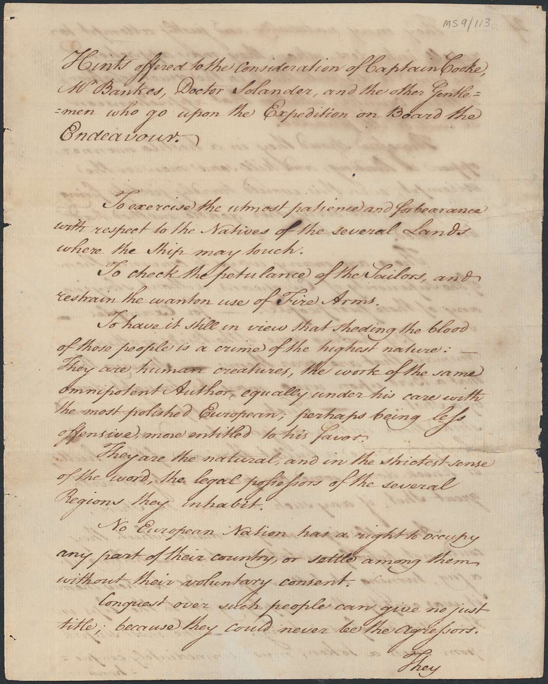 Handwritten document that reads: 'Hints offered to the consideration of Captain Cooke, Mr Bankes, Doctor Solander, and the other Gentlemen who go upon the Expedition on Board the Endeavour. To exercise the utmost patience and forbearance with respect to the Natives of the several Lands where the Ship may touch. To check the petulance of the Sailors, and restrain the wanton use of Fire Arms. To have it still in view that sheding the blood of those people is a crime of the highest nature: — They are human creatures, the work of the same omnipotent Author, equally under his care with the most polished European; perhaps being less offensive, more entitled to his favor. They are the natural, and in the strictest sense of the word, the legal possessors of the several Regions they inhabit. No European Nation has a right to occupy any part of their country, or settle among them without their voluntary consent. Conquest over such people can give no just title; because they could never be the agressors. They ...'